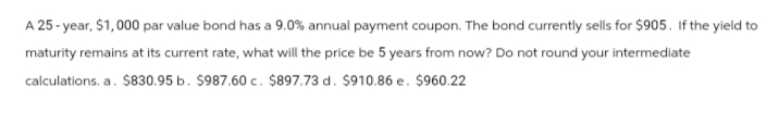 A 25-year, $1,000 par value bond has a 9.0% annual payment coupon. The bond currently sells for $905. If the yield to
maturity remains at its current rate, what will the price be 5 years from now? Do not round your intermediate
calculations. a. $830.95 b. $987.60 c. $897.73 d. $910.86 e. $960.22