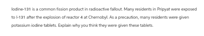 lodine-131 is a common fission product in radioactive fallout. Many residents in Pripyat were exposed
to l-131 after the explosion of reactor 4 at Chernobyl. As a precaution, many residents were given
potassium iodine tablets. Explain why you think they were given these tablets.