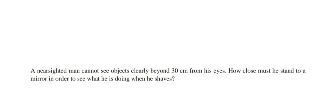 A nearsighted man cannot see objects clearly beyond 30 cm from his eyes. How close must he stand to a
mirror in order to see what he is doing when he shaves?
