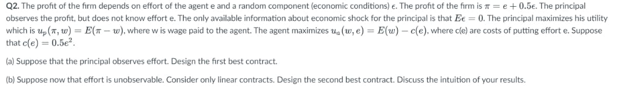 Q2. The profit of the firm depends on effort of the agent e and a random component (economic conditions) €. The profit of the firm is = e + 0.5€. The principal
observes the profit, but does not know effort e. The only available information about economic shock for the principal is that Ee = 0. The principal maximizes his utility
which is up (π, w) = E(T-w), where w is wage paid to the agent. The agent maximizes ua (w, e) = E(w) - c(e), where c(e) are costs of putting effort e. Suppose
that c(e) = 0.5e².
(a) Suppose that the principal observes effort. Design the first best contract.
(b) Suppose now that effort is unobservable. Consider only linear contracts. Design the second best contract. Discuss the intuition of your results.