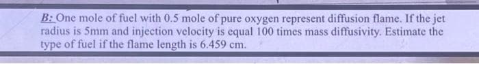 B: One mole of fuel with 0.5 mole of pure oxygen represent diffusion flame. If the jet
radius is 5mm and injection velocity is equal 100 times mass diffusivity. Estimate the
type of fuel if the flame length is 6.459 cm.