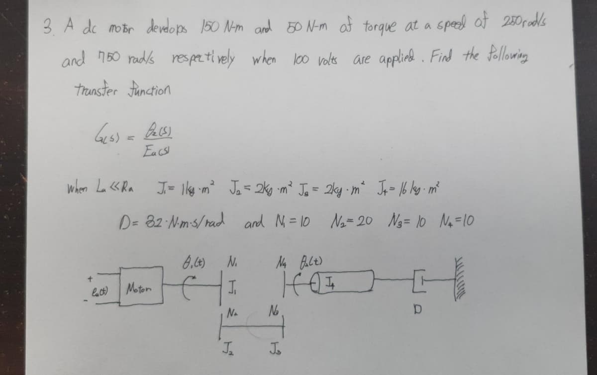 3. A dc motor develops 150 N-m and 50 N-m of torque at a speed of 250 rad/s
and 750 rad/s respectively when 100 volts are applied. Find the following
transfer function
G(5) = 0₂ (5)
Ea (S)
J= 1kg-m² J₂ = 2kg⋅m² Jo = 2ky. m² Jp = 16 kg. m²
D= 82·N·m-3/rad and N₁=10 N₂= 20 №3= 10 N₁ = 10
8, (t)
N₁
Na falt)
+
J
HOT
lat) Moton
N₂
D
When La «Ra
J₂
№₂
1
Jo