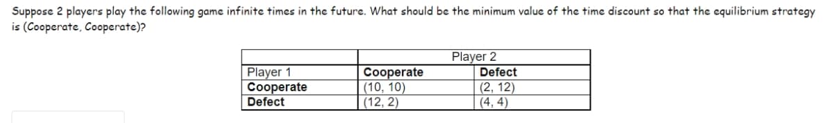 Suppose 2 players play the following game infinite times in the future. What should be the minimum value of the time discount so that the equilibrium strategy
is (Cooperate, Cooperate)?
Player 2
Player 1
Cooperate
Defect
Cooperate
(10, 10)
(12, 2)
Defect
(2, 12)
(4,4)