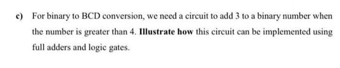 c) For binary to BCD conversion, we need a circuit to add 3 to a binary number when
the number is greater than 4. Illustrate how this circuit can be implemented using
full adders and logic gates.