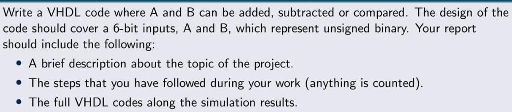 Write a VHDL code where A and B can be added, subtracted or compared. The design of the
code should cover a 6-bit inputs, A and B, which represent unsigned binary. Your report
should include the following:
• A brief description about the topic of the project.
• The steps that you
have followed during your work (anything is counted).
• The full VHDL codes along the simulation results.