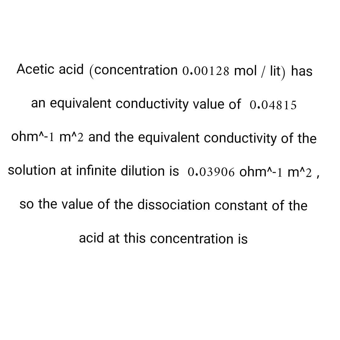 Acetic acid (concentration 0.00128 mol / lit) has
an equivalent conductivity value of 0.04815
ohm^-1 m^2 and the equivalent conductivity of the
solution at infinite dilution is 0.03906 ohm^-1 m^2,
so the value of the dissociation constant of the
acid at this concentration is
