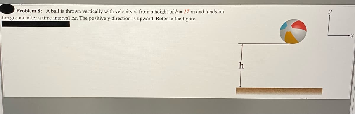 Problem 8: A ball is thrown vertically with velocity v; from a height of h = 17 m and lands on
the ground after a time interval At. The positive y-direction is upward. Refer to the figure.
h
