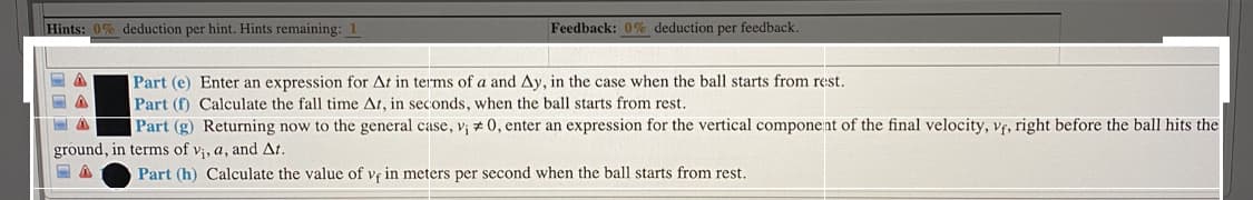 Hints: 0% deduction per hint. Hints remaining: 1
Feedback: 0% deduction per feedback.
Part (e) Enter an expression for At in terms of a and Ay, in the case when the ball starts from rest.
Part (f) Calculate the fall time At, in seconds, when the ball starts from rest.
Part (g) Returning now to the general case, v¡ # 0, enter an expression for the vertical component of the final velocity, vf, right before the ball hits the
ground, in terms of v;, a, and At.
Part (h) Calculate the value of vf in meters per second when the ball starts from rest.
