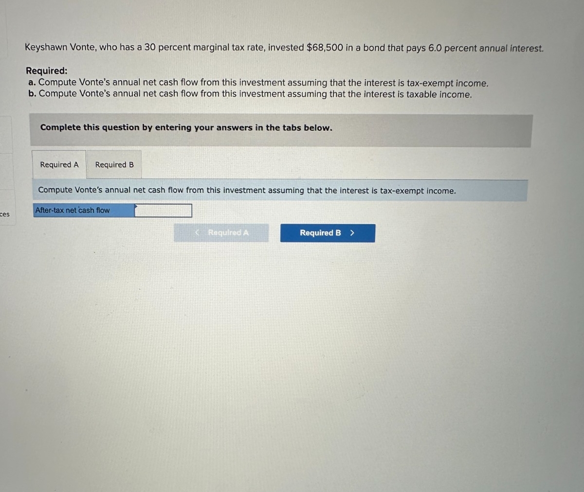 ces
Keyshawn Vonte, who has a 30 percent marginal tax rate, invested $68,500 in a bond that pays 6.0 percent annual interest.
Required:
a. Compute Vonte's annual net cash flow from this investment assuming that the interest is tax-exempt income.
b. Compute Vonte's annual net cash flow from this investment assuming that the interest is taxable income.
Complete this question by entering your answers in the tabs below.
Required A Required B
Compute Vonte's annual net cash flow from this investment assuming that the interest is tax-exempt income.
After-tax net cash flow
Required A
Required B >