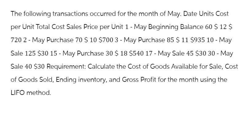 The following transactions occurred for the month of May. Date Units Cost
per Unit Total Cost Sales Price per Unit 1 - May Beginning Balance 60 $ 12 $
720 2 - May Purchase 70 $ 10 $700 3 - May Purchase 85 $ 11 $935 10 - May
Sale 125 $30 15 - May Purchase 30 $ 18 $540 17 - May Sale 45 $30 30 - May
Sale 40 $30 Requirement: Calculate the Cost of Goods Available for Sale, Cost
of Goods Sold, Ending inventory, and Gross Profit for the month using the
LIFO method.