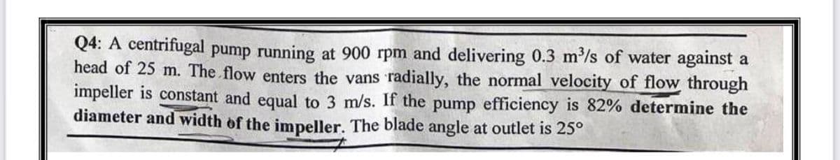 Q4: A centrifugal pump running at 900 rpm and delivering 0.3 m³/s of water against a
head of 25 m. The flow enters the vans radially, the normal velocity of flow through
impeller is constant and equal to 3 m/s. If the pump efficiency is 82% determine the
diameter and width of the impeller. The blade angle at outlet is 25°