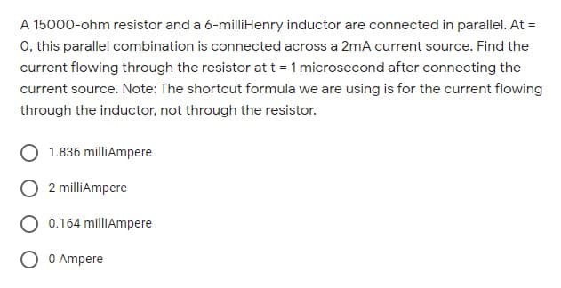 A 15000-ohm resistor and a 6-milliHenry inductor are connected in parallel. At =
0, this parallel combination is connected across a 2mA current source. Find the
current flowing through the resistor at t = 1 microsecond after connecting the
current source. Note: The shortcut formula we are using is for the current flowing
through the inductor, not through the resistor.
1.836 milliAmpere
2 milliAmpere
0.164 milliAmpere
O Ampere
