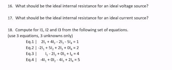 16. What should be the ideal internal resistance for an ideal voltage source?
17. What should be the ideal internal resistance for an ideal current source?
18. Compute for 1, 12 and 13 from the following set of equations.
(use 3 equations, 3 unknowns only)
Eq.1| 21, + 41, - 213 - 514 = 1
Eq.2 | -21, + 51, +
Eq.3 |
Eq.4 | -41, + Ol, - 413 + 214 = 5
213 + Ol, = 2
4 - 21, + Ol, + l4 = 4
