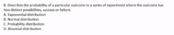 8. Describes the probability of a particular outcome in a series of experiment where the outcome has
two distinct possibilities, success or failure.
A. Exponential distribution
B. Normal distribution
C. Probability distribution
D. Binomial distribution
