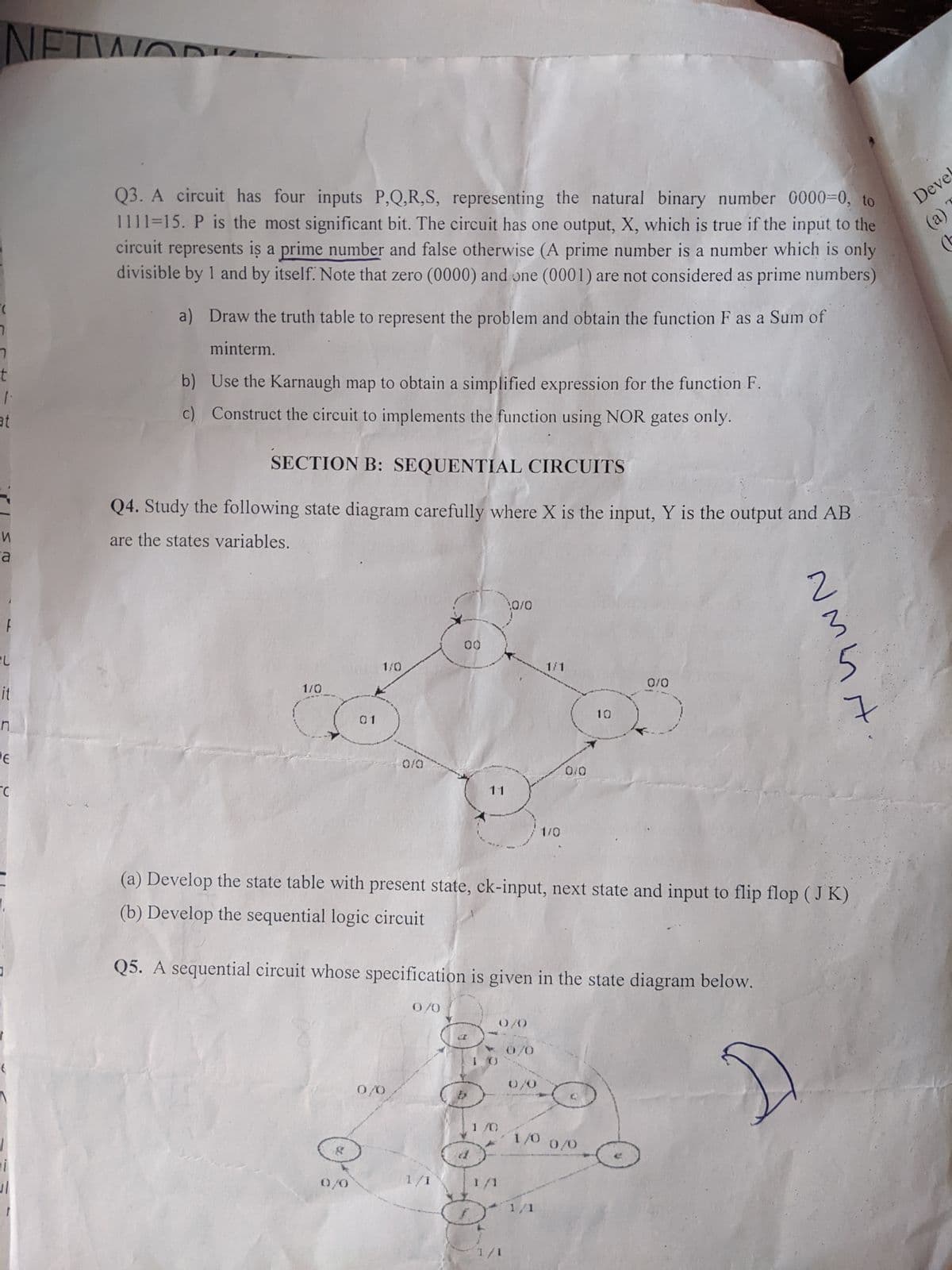 NETWOR
"(
7
ㄱ
t
1.
at
И
a
EL
it
n
DE
C
t
11
1
Q3. A circuit has four inputs P,Q,R,S, representing the natural binary number 0000=0, to
1111=15. P is the most significant bit. The circuit has one output, X, which is true if the input to the
circuit represents is a prime number and false otherwise (A prime number is a number which is only
divisible by 1 and by itself. Note that zero (0000) and one (0001) are not considered as prime numbers)
a) Draw the truth table to represent the problem and obtain the function F as a Sum of
minterm.
b) Use the Karnaugh map to obtain a simplified expression for the function F.
c) Construct the circuit to implements the function using NOR gates only.
SECTION B: SEQUENTIAL CIRCUITS
Q4. Study the following state diagram carefully where X is the input, Y is the output and AB
are the states variables.
1/0
01
1/0
0/0
0/0
?
0/0
00
0/0
1/1
11
5
(a) Develop the state table with present state, ck-input, next state and input to flip flop (JK)
(b) Develop the sequential logic circuit
Q5. A sequential circuit whose specification is given in the state diagram below.
1/0
0/0
1/1
&
0/0
1/1
0/0
0/0
1/1
1/0
1/0
1/1
0/0
10
0/0
0/0
nminst
Devel
(a)
(