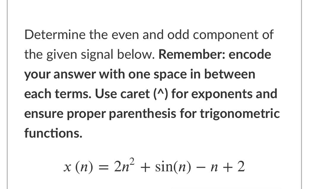 Determine the even and odd component of
the given signal below. Remember: encode
your answer with one space in between
each terms. Use caret (^) for exponents and
ensure proper parenthesis for trigonometric
functions.
x (п)
3D
2n? + sin(n) — п +2
-
