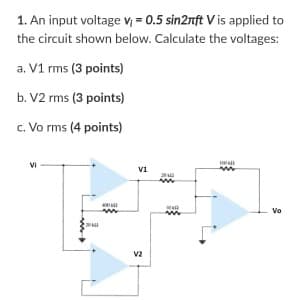 1. An input voltage V; = 0.5 sin2nft V is applied to
the circuit shown below. Calculate the voltages:
a. V1 rms (3 points)
b. V2 rms (3 points)
c. Vo rms (4 points)
VI
Vo
v2
