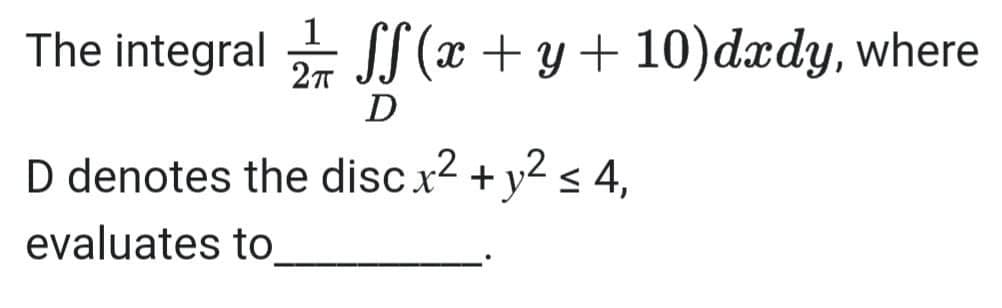 1
The integral - JT (x + y + 10)dxdy, where
D
D denotes the discx2 + y < 4,
,2
evaluates to
