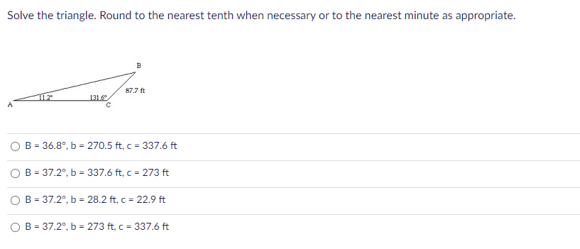 Solve the triangle. Round to the nearest tenth when necessary or to the nearest minute as appropriate.
B
87.7 ft
112°
131.6
O B = 36.8°, b = 270.5 ft, c = 337.6 ft
%3D
O B = 37.2°, b = 337.6 ft, c = 273 ft
%3D
B = 37.2°, b = 28.2 ft, c = 22.9 ft
B = 37.2°, b = 273 ft, c = 337.6 ft
