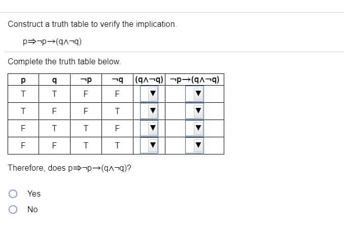 Construct a truth table to verify the implication.
(b-Vb)-d-ed
Complete the truth table below.
(b-vb)-d- (b-vb)
T
F
T
F
F
F
F
F
F
T
Therefore, does p=-p(q¬?
O Yes
O No
