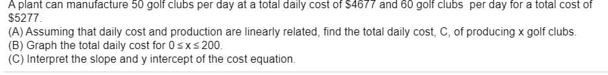 A plant can manufacture 50 golf clubs per day at a total daily cost of $4677 and 60 golf clubs per day for a total cost of
$5277.
(A) Assuming that daily cost and production are linearly related, find the total daily cost, C, of producing x golf clubs.
(B) Graph the total daily cost for 0sxs 200.
(C) Interpret the slope and y intercept of the cost equation.
