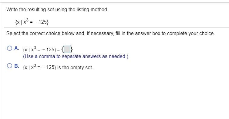 Write the resulting set using the listing method.
{x | x° = - 125}
Select the correct choice below and, if necessary, fill in the answer box to complete your choice.
O A. (x|x = - 125) = {}
(Use a comma to separate answers as needed.)
O B. {x|x3 = - 125} is the empty set.
