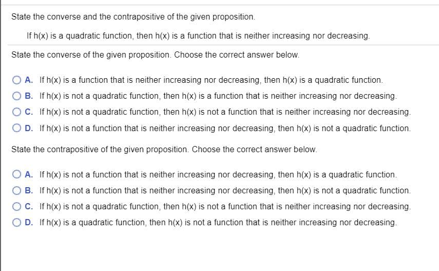 State the converse and the contrapositive of the given proposition.
If h(x) is a quadratic function, then h(x) is a function that is neither increasing nor decreasing.
State the converse of the given proposition. Choose the correct answer below.
O A. If h(x) is a function that is neither increasing nor decreasing, then h(x) is a quadratic function.
B. If h(x) is not a quadratic function, then h(x) is a function that is neither increasing nor decreasing.
OC. If h(x) is not a quadratic function, then h(x) is not a function that is neither increasing nor decreasing.
D. If h(x) is not a function that is neither increasing nor decreasing, then h(x) is not a quadratic function.
State the contrapositive of the given proposition. Choose the correct answer below.
A. If h(x) is not a function that is neither increasing nor decreasing, then h(x) is a quadratic function.
B. If h(x) is not a function that is neither increasing nor decreasing, then h(x) is not a quadratic function.
C. If h(x) is not a quadratic function, then h(x) is not a function that is neither increasing nor decreasing.
D. If h(x) is a quadratic function, then h(x) is not a function that is neither increasing nor decreasing.
