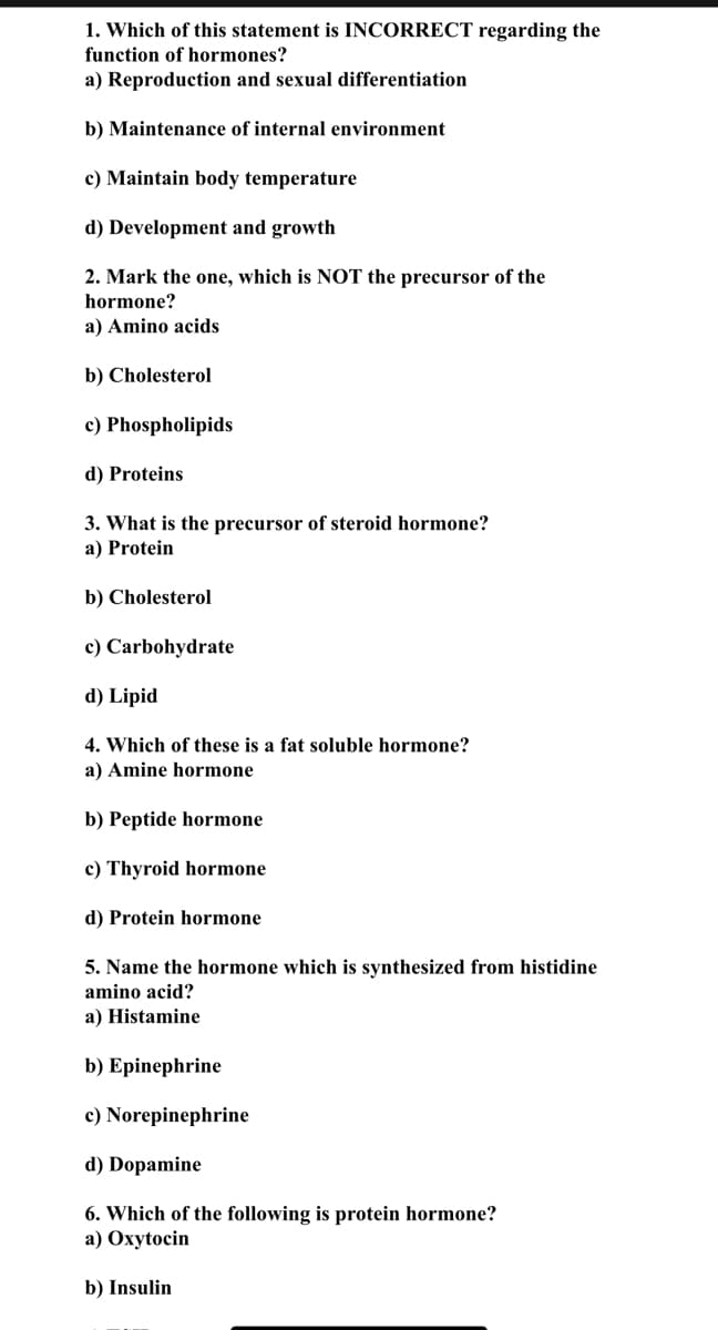 ### Hormone Function and Biochemistry Quiz

1. **Which of the following statements is INCORRECT regarding the function of hormones?**
   
   a) Reproduction and sexual differentiation
   
   b) Maintenance of internal environment
   
   c) Maintain body temperature
   
   d) Development and growth

2. **Which of the following is NOT a precursor of hormones?**

   a) Amino acids
   
   b) Cholesterol
   
   c) Phospholipids
   
   d) Proteins
   
3. **What is the precursor of steroid hormones?**

   a) Protein
   
   b) Cholesterol
   
   c) Carbohydrate
   
   d) Lipid
   
4. **Which of these is a fat-soluble hormone?**

   a) Amine hormone
   
   b) Peptide hormone
   
   c) Thyroid hormone
   
   d) Protein hormone

5. **Name the hormone synthesized from histidine amino acid.**

   a) Histamine
   
   b) Epinephrine
   
   c) Norepinephrine
   
   d) Dopamine

6. **Which of the following is a protein hormone?**

   a) Oxytocin
   
   b) Insulin