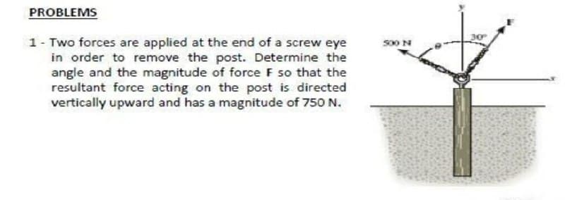 PROBLEMS
1- Two forces are applied at the end of a screw eye
in order to remove the post. Determine the
angle and the magnitude of force F so that the
resultant force acting on the post is directed
vertically upward and has a magnitude of 750 N.
so0 N
