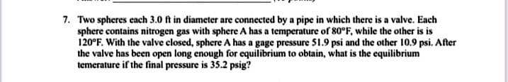 7. Two spheres cach 3.0 ft in diameter are connected by a pipe in which there is a valve. Each
sphere contains nitrogen gas with sphere A has a temperature of 80°F, while the other is is
120°F. With the valve closed, sphere A has a gage pressure 51.9 psi and the other 10.9 psi. After
the valve has been open long enough for equilibrium to obtain, what is the equilibrium
temerature if the final pressure is 35.2 psig?
