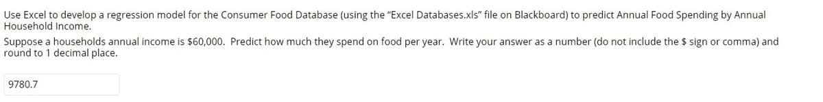 Use Excel to develop a regression model for the Consumer Food Database (using the "Excel Databases.xls" file on Blackboard) to predict Annual Food Spending by Annual
Household Income.
Suppose a households annual income is $60,000. Predict how much they spend on food per year. Write your answer as a number (do not include the $ sign or comma) and
round to 1 decimal place.
9780.7
