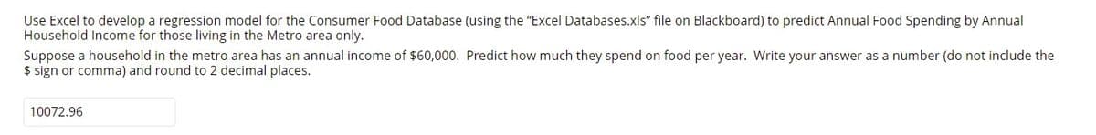 Use Excel to develop a regression model for the Consumer Food Database (using the "Excel Databases.xls" file on Blackboard) to predict Annual Food Spending by Annual
Household Income for those living in the Metro area only.
Suppose a household in the metro area has an annual income of $60,000. Predict how much they spend on food per year. Write your answer as a number (do not include the
$ sign or comma) and round to 2 decimal places.
10072.96
