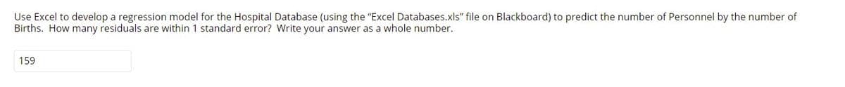 Use Excel to develop a regression model for the Hospital Database (using the "Excel Databases.xls" file on Blackboard) to predict the number of Personnel by the number of
Births. How many residuals are within 1 standard error? Write your answer as a whole number.
159
