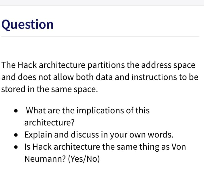 Question
The Hack architecture partitions the address space
and does not allow both data and instructions to be
stored in the same space.
What are the implications of this
architecture?
• Explain and discuss in your own words.
• Is Hack architecture the same thing as Von
Neumann? (Yes/No)
