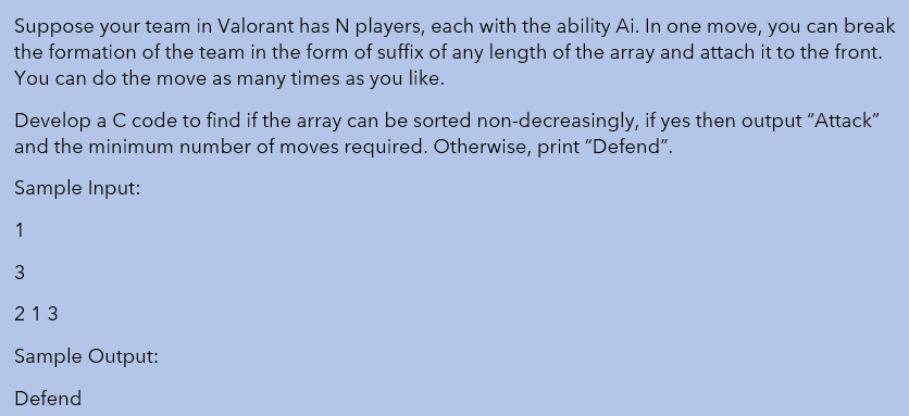 Suppose your team in Valorant has N players, each with the ability Ai. In one move, you can break
the formation of the team in the form of suffix of any length of the array and attach it to the front.
You can do the move as many times as you like.
Develop a C code to find if the array can be sorted non-decreasingly, if yes then output "Attack"
and the minimum number of moves required. Otherwise, print "Defend".
Sample Input:
1
213
Sample Output:
Defend
