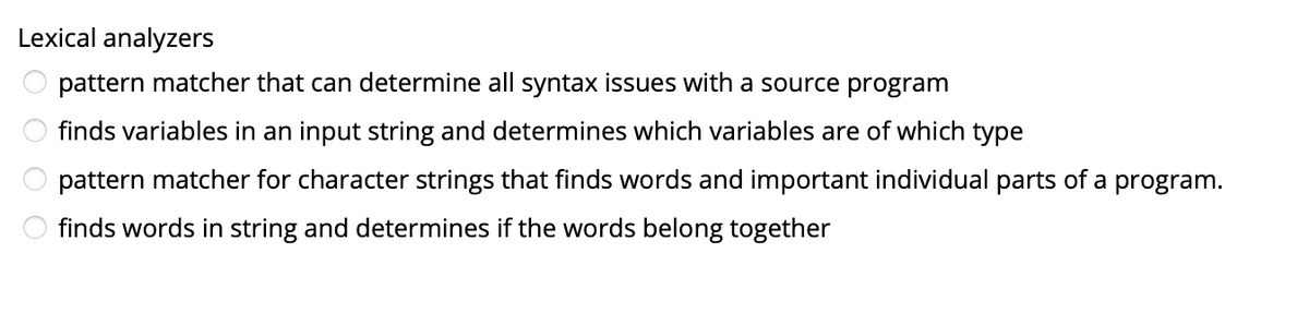 Lexical analyzers
pattern matcher that can determine all syntax issues with a source program
finds variables in an input string and determines which variables are of which type
pattern matcher for character strings that finds words and important individual parts of a program.
finds words in string and determines if the words belong together
