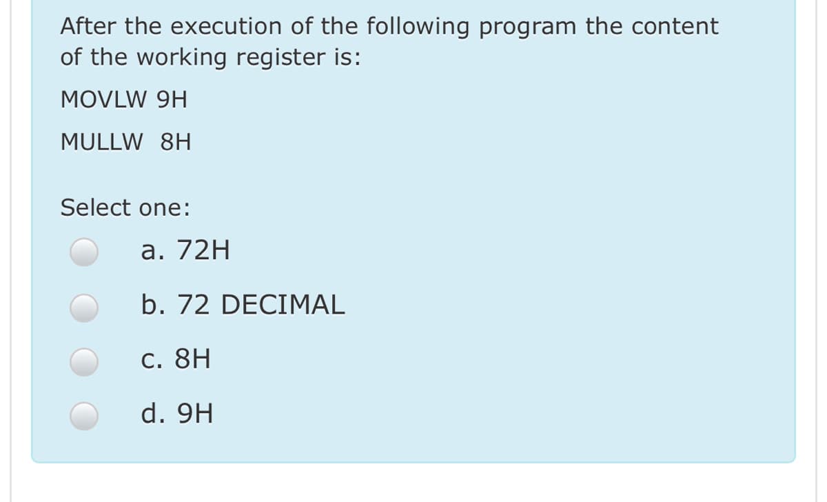 After the execution of the following program the content
of the working register is:
MOVLW 9H
MULLW 8H
Select one:
а. 72H
b. 72 DECIMAL
C. 8H
d. 9H
