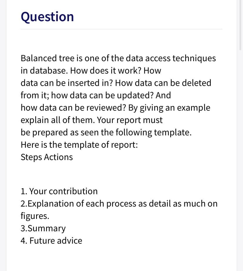 Question
Balanced tree is one of the data access techniques
in database. How does it work? How
data can be inserted in? How data can be deleted
from it; how data can be updated? And
how data can be reviewed? By giving an example
explain all of them. Your report must
be prepared as seen the following template.
Here is the template of report:
Steps Actions
1. Your contribution
2.Explanation of each process as detail as much on
figures.
3.Summary
4. Future advice
