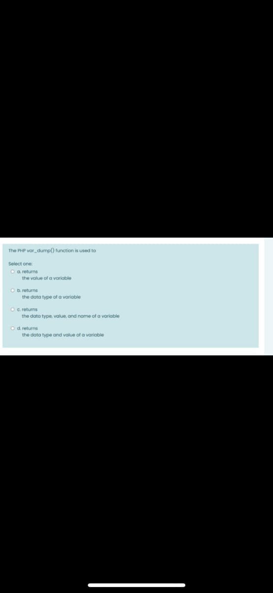 The PHP var_dump() function is used to
Select one:
a. returns
the value of a variable
O b. returns
the data type of a variable
O c. returns
the data type, value, and name of a variable
Od returns
the data type and value of a variable
