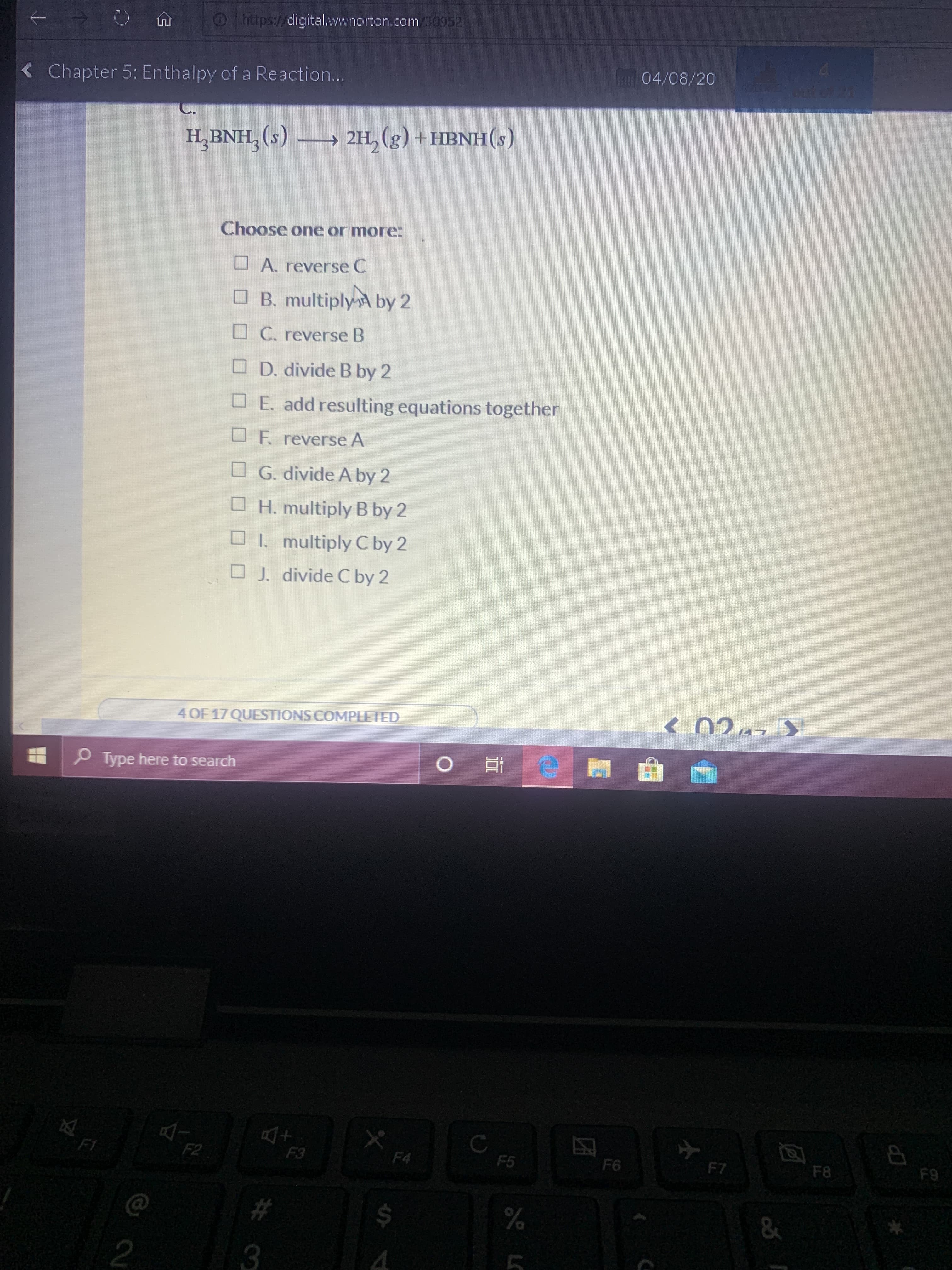 Lnt
O https://cligital.wwnorton.com 30952
4.
04/08/20
< Chapter 5: Enthalpy of a Reaction...
OUT OFRA
H,BNH, (s) → 2H, (g) +HBNH(s)
Choose one or more:
O A. reverse C
O B. multiplyA by 2
O C. reverse B
O D. divide B by 2
OE. add resulting equations together
O F. reverse A
O G. divide A by 2
H. multiply B by 2
O 1. multiply C by 2
O J. divide C by 2
4 OF 17 QUESTIONS COMPLETED
O Type here to search
F2
F3
F4
F5
F6
F7
F8
F9
#3
24
&
