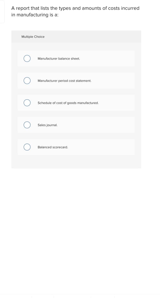 A report that lists the types and amounts of costs incurred
in manufacturing is a:
Multiple Choice
Manufacturer balance sheet.
Manufacturer period cost statement.
Schedule of cost of goods manufactured.
Sales journal.
Balanced scorecard.