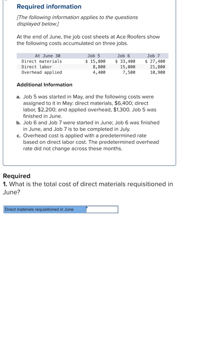 Required information
[The following information applies to the questions
displayed below.]
At the end of June, the job cost sheets at Ace Roofers show
the following costs accumulated on three jobs.
At June 30
Direct materials.
Direct labor
Overhead applied
Additional Information
Job 5
$ 15,800
8,800
4,400
Job 6
$ 33,400
15,000
7,500
Job 7
$ 27,400
21,800
10,900
a. Job 5 was started in May, and the following costs were
assigned to it in May: direct materials, $6,400; direct
labor, $2,200; and applied overhead, $1,300. Job 5 was
finished in June.
Direct materials requisitioned in June
b. Job 6 and Job 7 were started in June; Job 6 was finished
in June, and Job 7 is to be completed in July.
c. Overhead cost is applied with a predetermined rate
based on direct labor cost. The predetermined overhead
rate did not change across these months.
Required
1. What is the total cost of direct materials requisitioned in
June?