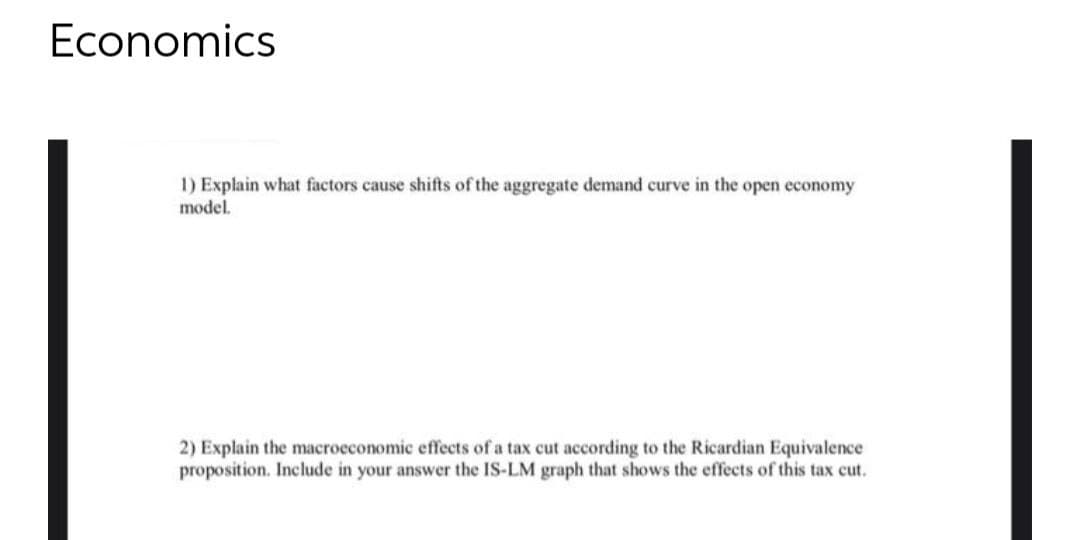 Economics
1) Explain what factors cause shifts of the aggregate demand curve in the open economy
model.
2) Explain the macroeconomic effects of a tax cut according to the Ricardian Equivalence
proposition. Include in your answer the IS-LM graph that shows the effects of this tax cut.
