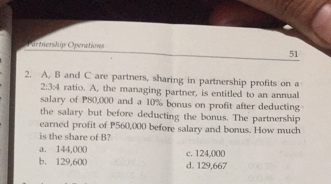 Fartnership Operations
51
2. A, B and C are partners, sharing in partnership profits on a
2:3:4 ratio. A, the managing partner, is entitled to an annual
salary of P80,000 and a 10% bonus on profit after deducting
the salary but before deducting the bonus. The partnership
earned profit of P560,000 before salary and bonus. How much
is the share of B?
144,000
c. 124,000
d. 129,667
a.
b. 129,600
