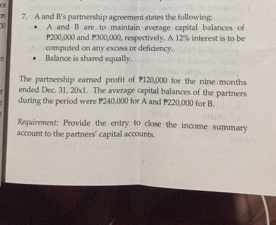 ce
7. A and B's partnership agreement states the following:
00
on
A and B are to maintain average capital balances of
P200,000 and P300,000, respectively. A 12% interest is to be
computed on any excess or deficiency.
Balance is shared equally.
in
The partnership earned profit of P120,000 for the nine months
ended Dec. 31, 20x1. The average capital balances of the partners
during the period were P240,000 for A and P220,000 for B.
Requirement: Provide the entry to close the income summary
account to the partners' capital accounts.
