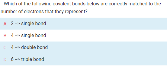 Which of the following covalent bonds below are correctly matched to the
number of electrons that they represent?
A. 2--> single bond
B. 4 --> single bond
C. 4-> double bond
D. 6 -> triple bond