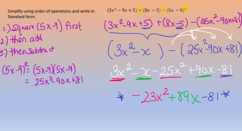 Simplify using order of operations and write in
Standard form.
1.) Square (5x-1) first
2.) then add
3.) then Subtract
(5x-91² (5x-9X(5x-9)
= 25x²90x+81
(3x²9x + 5) + (8x - 5) - (5x-9)²
(3x²_9x +S) +(8x-5) −(25x²-90x+1)
(3x²-x) - ( 25x²-90x +81
3x²-x-25×² +90x−81
* −23x²+89x-81*