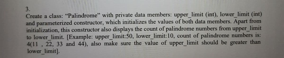 3.
Create a class: "Palindrome" with private data members: upper_limit (int), lower limit (int)
and parameterized constructor, which initializes the values of both data members. Apart from
initialization, this constructor also displays the count of palindrome numbers from upper_limit
to lower limit. [Example: upper_limit:50, lower_limit:10, count of palindrome numbers is:
4(11, 22, 33 and 44), also make sure the value of upper_limit should be greater than
lower limit].
