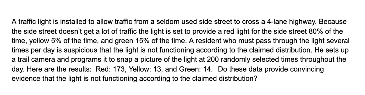 A traffic light is installed to allow traffic from a seldom used side street to cross a 4-lane highway. Because
the side street doesn't get a lot of traffic the light is set to provide a red light for the side street 80% of the
time, yellow 5% of the time, and green 15% of the time. A resident who must pass through the light several
times per day is suspicious that the light is not functioning according to the claimed distribution. He sets up
a trail camera and programs it to snap a picture of the light at 200 randomly selected times throughout the
day. Here are the results: Red: 173, Yellow: 13, and Green: 14. Do these data provide convincing
evidence that the light is not functioning according to the claimed distribution?
