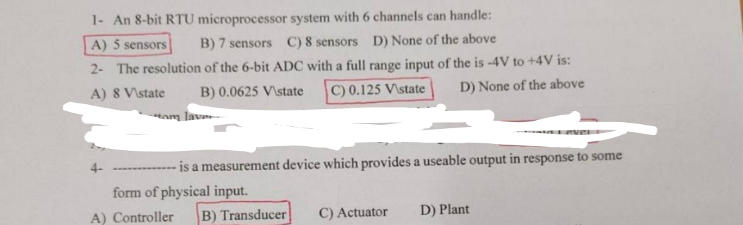 1- An 8-bit RTU microprocessor system with 6 channels can handle:
A) 5 sensors
B) 7 sensors C) 8 sensors D) None of the above
2- The resolution of the 6-bit ADC with a full range input of the is -4V to +4V is:
A) 8 V\state
B) 0.0625 V\state
Hom lave
C) 0.125 V\state
D) None of the above
4-
Level
- is a measurement device which provides a useable output in response to some
form of physical input.
A) Controller
B) Transducer C) Actuator
D) Plant